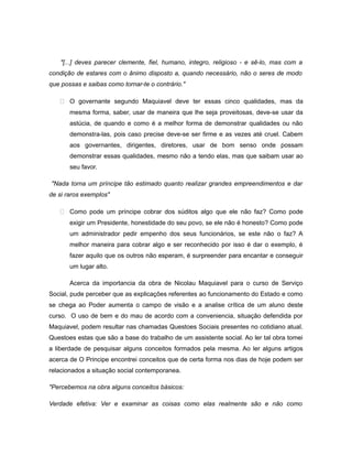 "[...] deves parecer clemente, fiel, humano, integro, religioso - e sê-lo, mas com a
condição de estares com o ânimo disposto a, quando necessário, não o seres de modo
que possas e saibas como tornar-te o contrário."
 O governante segundo Maquiavel deve ter essas cinco qualidades, mas da
mesma forma, saber, usar de maneira que lhe seja proveitosas, deve-se usar da
astúcia, de quando e como é a melhor forma de demonstrar qualidades ou não
demonstra-las, pois caso precise deve-se ser firme e as vezes até cruel. Cabem
aos governantes, dirigentes, diretores, usar de bom senso onde possam
demonstrar essas qualidades, mesmo não a tendo elas, mas que saibam usar ao
seu favor.
"Nada torna um príncipe tão estimado quanto realizar grandes empreendimentos e dar
de si raros exemplos"
 Como pode um príncipe cobrar dos súditos algo que ele não faz? Como pode
exigir um Presidente, honestidade do seu povo, se ele não é honesto? Como pode
um administrador pedir empenho dos seus funcionários, se este não o faz? A
melhor maneira para cobrar algo e ser reconhecido por isso é dar o exemplo, é
fazer aquilo que os outros não esperam, é surpreender para encantar e conseguir
um lugar alto.
Acerca da importancia da obra de Nicolau Maquiavel para o curso de Serviço
Social, pude perceber que as explicações referentes ao funcionamento do Estado e como
se chega ao Poder aumenta o campo de visão e a analise crítica de um aluno deste
curso. O uso de bem e do mau de acordo com a conveniencia, situação defendida por
Maquiavel, podem resultar nas chamadas Questoes Sociais presentes no cotidiano atual.
Questoes estas que são a base do trabalho de um assistente social. Ao ler tal obra tomei
a liberdade de pesquisar alguns conceitos formados pela mesma. Ao ler alguns artigos
acerca de O Principe encontrei conceitos que de certa forma nos dias de hoje podem ser
relacionados a situação social contemporanea.
"Percebemos na obra alguns conceitos básicos:
Verdade efetiva: Ver e examinar as coisas como elas realmente são e não como
 