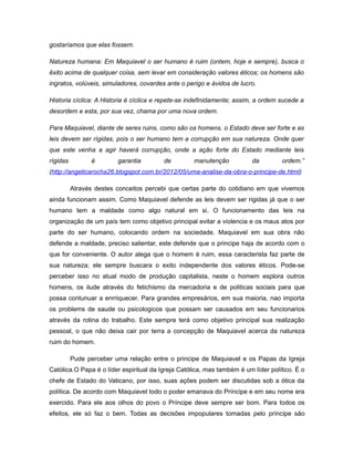 gostaríamos que elas fossem.
Natureza humana: Em Maquiavel o ser humano é ruim (ontem, hoje e sempre), busca o
êxito acima de qualquer coisa, sem levar em consideração valores éticos; os homens são
ingratos, volúveis, simuladores, covardes ante o perigo e ávidos de lucro.
Historia cíclica: A Historia é cíclica e repete-se indefinidamente; assim, a ordem sucede a
desordem e esta, por sua vez, chama por uma nova ordem.
Para Maquiavel, diante de seres ruins, como são os homens, o Estado deve ser forte e as
leis devem ser rígidas, pois o ser humano tem a corrupção em sua natureza. Onde quer
que este venha a agir haverá corrupção, onde a ação forte do Estado mediante leis
rígidas é garantia de manutenção da ordem.”
(http://angelicarocha26.blogspot.com.br/2012/05/uma-analise-da-obra-o-principe-de.html)
Através destes conceitos percebi que certas parte do cotidiano em que vivemos
ainda funcionam assim. Como Maquiavel defende as leis devem ser rigidas já que o ser
humano tem a maldade como algo natural em si. O funcionamento das leis na
organização de um país tem como objetivo principal evitar a violencia e os maus atos por
parte do ser humano, colocando ordem na sociedade. Maquiavel em sua obra não
defende a maldade, preciso salientar, este defende que o principe haja de acordo com o
que for conveniente. O autor alega que o homem é ruim, essa caracterista faz parte de
sua natureza; ele sempre buscara o exito independente dos valores éticos. Pode-se
perceber isso no atual modo de produção capitalista, neste o homem esplora outros
homens, os ilude através do fetichismo da mercadoria e de politicas sociais para que
possa contunuar a enrriquecer. Para grandes empresários, em sua maioria, nao importa
os problems de saude ou psicologicos que possam ser causados em seu funcionarios
através da rotina do trabalho. Este sempre terá como objetivo principal sua realização
pessoal, o que não deixa cair por terra a concepção de Maquiavel acerca da natureza
ruim do homem.
Pude perceber uma relação entre o principe de Maquiavel e os Papas da Igreja
Católica.O Papa é o líder espiritual da Igreja Católica, mas também é um líder político. É o
chefe de Estado do Vaticano, por isso, suas ações podem ser discutidas sob a ótica da
política. De acordo com Maquiavel todo o poder emanava do Príncipe e em seu nome era
exercido. Para ele aos olhos do povo o Príncipe deve sempre ser bom. Para todos os
efeitos, ele só faz o bem. Todas as decisões impopulares tomadas pelo príncipe são
 