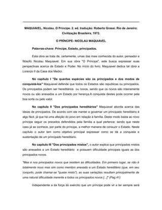 ________________________________________________________________________
MAQUIAVEL, Nicolau. O Príncipe. 2. ed. tradução: Roberto Grassi. Rio de Janeiro:
Civilização Brasileira, 1972.
O PRÍNCIPE- NICOLAU MAQUIAVEL
Palavras-chave: Príncipe, Estado, principados.
Esta obra se trata de, certamente, umas das mais conhecida do autor, pensador e
filósofo Nicolau Maquiavel. Em sua obra "O Príncipe", este busca expressar suas
perspectivas acerca de Estado e Poder. No início do livro, Maquiavel dedica tal obra a
Lorenzo II da Casa dos Medici.
No capítulo I "De quantas espécies são os principados e dos modos de
conquistá-los" Maquiavel defende que todos os Estados são republicas ou principados.
Os principados podem ser hereditários ou novos, sendo que os novos são inteiramente
novos ou são anexados a um Estado por herança.A conquista destes pode ocorrer pela
boa sorte ou pelo valor.
No capítulo II "Dos principados hereditários" Maquiavel aborda acerca das
ideias de principados. De acordo com ele manter e governar um principado hereditário é
algo fácil, já que há uma afeição do povo em relação à família. Deste modo basta ao novo
príncipe seguir os preceitos defendidos pela familia a qual pertence; sendo que neste
caso já se conhece, por parte do príncipe, a melhor maneira de consuzir o Estado. Neste
capítulo o autor tem como objetivo principal expressar como se dá a conquista e
sustentação de um principado hereditario.
No capítulo III "Dos principados mistos", o autor explica que principados mistos
são anexados a um Estado hereditário e possuem dificuldade principais iguais as dos
principados novos.
"Mas é nos principados novos que residem as dificuldades. Em primeiro lugar, se não é
totalmente novo mas sim como membro anexado a um Estado hereditário (que, em seu
conjunto, pode chamar-se "quase misto"), as suas variações resultam principalmente de
uma natural dificuldade inerente a todos os principados novos [...]" (Pag.41)
Independente a da força do exército que um príncipe pode vir a ter sempre será
 