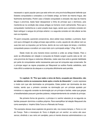 necessario o apoio popular para que este entre em uma província.Maquiavel defende que
Estados conquistados e anexados a um Estado antigo, se forem da mesma língua, são
facilmente dominados. Porém caso o Estado conquistado e anexado não seja da mesma
língua e província, basta fazer desaparecer a linha do príncipe que o dominava, pois
mantendo-se na condição das coisas antigas os homens vivem calmamente. Para que o
conquistador mantenha-os o autor propõe duas regra, sendo que a primeira consiste em
fazer extinguir o sangue do príncipe anterior; e a segunda consiste em não alterar as leis
nem os impostos.
"E quem conquista, querendo conservá-los, deve adotar duas medidas: a primeira, fazer
com que a linhagem do antigo príncipe seja extinta; a outra, aquela de não alterar nem as
suas leis nem os impostos; por tal forma, dentro de mui curto lapso de tempo, o território
conquistado passa a constituir um corpo todo com o principado antigo." (Pag. 42-43)
Deste modo de uma maneira breve ocorrerá a união ao antigo Estado. Para o
autor as dificuldades em relação à conquista do Estado surgem quanto esta se dá em
uma província de língua e costumes diferentes, neste caso boa sorte e grande habilidade
por parte do conquistados serão necessarias para que tal conquista seja conservada. Se
o príncipe seguir as regras propostas por Maquiavel os suditos ficarão satisfeitos, será
mais difícil a existencia de ataques e a conquista dificilmente será perdida.
No capítulo IV, "Por que razão o reino de Dario, ocupado por Alexandre, não
se rebelou contra os sucessores deste após a morte de Alexandre", o autor expressa
o modo com que são dominados os principados. Estes podem ser dominados de dois
modos, sendo que o primeiro consiste na dominação por um príncipe ajudado por
ministros e o segundo consiste na dominação por um príncipe e barões. estes que graças
a hereditariedade possuem grandes poderes, independentemente da vontade do príncipe.
Na primeira forma de governo, o principe é o senhor absoluto já na segunda os
barões possuem domínios e súditos próprios. Para exemplificar tal relação Maquiavel cita
como exemplos o Império Grão-Turco e o Reinado da França.
"Os exemplos dessas duas espécies de governo são, nos nossos tempos, o Turco e o rei
de França. Toda a monarquia do Turco é dirigida por um senhor: os outros são seus
servos; dividindo o seu reino em sandjaks, para aí manda diversos administradores e os
 