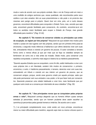muda e varia de acordo com sua própria vontade. Mas o rei de França está em meio a
uma multidão de antigos senhores que, nessa qualidade, são reconhecidos pelos seus
súditos e por eles amados: têm as suas preeminências e não pode o rei privá-los das
mesmas sem perigo para si próprio. Quem tiver em mira, pois, um e outro desses
governos, encontrará dificuldades para conquistar o Estado Turco, mas, vencido que seja
este, encontrará grande facilidade para conservá-lo, Ao contrário, encontrar-se-á em
todos os sentidos maior facilidade para ocupar o Estado de França, mas grande
dificuldade para mantê-lo." (Pag. 51-52)
No capítulo V, "Da maneira de conservar cidades ou principados que antes
da ocupação, se regiam por leis próprias" Maquiavel diz que existem tres modos para
manter a posse em tais lugares com leis próprias, sendo que em primeira linha pose-se
arruina-los, o segundo modo refere-se a habita-los e por último deixá-los viver com suas
leis, arrecadando tributo e criando um governo de poucos. O autor considera a terceira
forma como a menos eficaz já que por mais que se faça os cidadãos sempre se
lembraram de como era a vida antes da invasão. Deste modo, para conservar uma
república conquistada, o caminho mais seguro é destruí-la ou habitá-la pessoalmente.
"Quando aqueles Estados que se conquistam, como foi dito, estão habituados a viver com
suas próprias leis e em liberdade, existem três modos de conservá-los: o primeiro,
arruiná-los; o outro, ir habitá-los pessoalmente; o terceiro, deixá-los viver com suas leis,
arrecadando um tributo e criando em seu interior um governo de poucos, que se
conservam amigos, porque, sendo esse governo criado por aquele príncipe, sabe que
não pode permanecer sem sua amizade e seu poder, e há que fazer tudo por conservá-
los. Querendo preservar uma cidade habituada a viver livre, mais facilmente que por
qualquer outro modo se a conserva por intermédio de seus cidadãos." (Pag. 55)
No capítulo VI, " Dos principados novos que se conquistam pelas próprias
armas e valor", Maquiavel começa alegando que os homens trilham quase sempre
estradas já percorridas, sendo que um homem prudente deve assim escolher os
caminhos já percorridos pelos grande homens e imitá-los. De acordo com o autor:
"[...] no principado completamente novo, onde exista um novo príncipe, encontra-se
menor ou maior dificuldade para mantê-lo, segundo seja mais ou menos virtuoso quem o
 