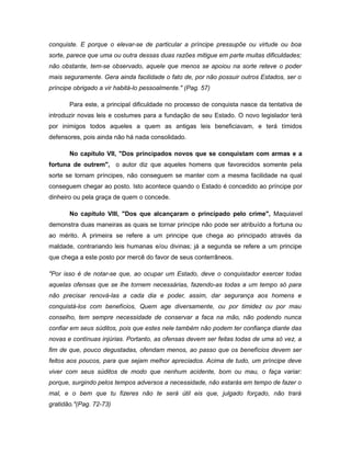 conquiste. E porque o elevar-se de particular a príncipe pressupõe ou virtude ou boa
sorte, parece que uma ou outra dessas duas razões mitigue em parte muitas dificuldades;
não obstante, tem-se observado, aquele que menos se apoiou na sorte reteve o poder
mais seguramente. Gera ainda facilidade o fato de, por não possuir outros Estados, ser o
príncipe obrigado a vir habitá-lo pessoalmente." (Pag. 57)
Para este, a principal dificuldade no processo de conquista nasce da tentativa de
introduzir novas leis e costumes para a fundação de seu Estado. O novo legislador terá
por inimigos todos aqueles a quem as antigas leis beneficiavam, e terá tímidos
defensores, pois ainda não há nada consolidado.
No capítulo VII, "Dos principados novos que se conquistam com armas e a
fortuna de outrem", o autor diz que aqueles homens que favorecidos somente pela
sorte se tornam príncipes, não conseguem se manter com a mesma facilidade na qual
conseguem chegar ao posto. Isto acontece quando o Estado é concedido ao príncipe por
dinheiro ou pela graça de quem o concede.
No capítulo VIII, "Dos que alcançaram o principado pelo crime", Maquiavel
demonstra duas maneiras as quais se tornar principe não pode ser atribuído a fortuna ou
ao mérito. A primeira se refere a um principe que chega ao principado através da
maldade, contrariando leis humanas e/ou divinas; já a segunda se refere a um principe
que chega a este posto por mercê do favor de seus conterrâneos.
"Por isso é de notar-se que, ao ocupar um Estado, deve o conquistador exercer todas
aquelas ofensas que se lhe tornem necessárias, fazendo-as todas a um tempo só para
não precisar renová-las a cada dia e poder, assim, dar segurança aos homens e
conquistá-los com benefícios, Quem age diversamente, ou por timidez ou por mau
conselho, tem sempre necessidade de conservar a faca na mão, não podendo nunca
confiar em seus súditos, pois que estes nele também não podem ter confiança diante das
novas e contínuas injúrias. Portanto, as ofensas devem ser feitas todas de uma só vez, a
fim de que, pouco degustadas, ofendam menos, ao passo que os benefícios devem ser
feitos aos poucos, para que sejam melhor apreciados. Acima de tudo, um príncipe deve
viver com seus súditos de modo que nenhum acidente, bom ou mau, o faça variar:
porque, surgindo pelos tempos adversos a necessidade, não estarás em tempo de fazer o
mal, e o bem que tu fizeres não te será útil eis que, julgado forçado, não trará
gratidão."(Pag. 72-73)
 