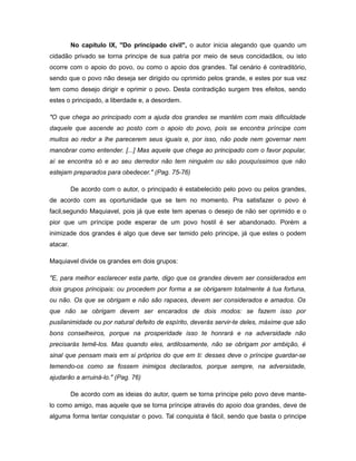 No capítulo IX, "Do principado civil", o autor inicia alegando que quando um
cidadão privado se torna principe de sua patria por meio de seus concidadãos, ou isto
ocorre com o apoio do povo, ou como o apoio dos grandes. Tal cenário é contraditório,
sendo que o povo não deseja ser dirigido ou oprimido pelos grande, e estes por sua vez
tem como desejo dirigir e oprimir o povo. Desta contradição surgem tres efeitos, sendo
estes o principado, a liberdade e, a desordem.
"O que chega ao principado com a ajuda dos grandes se mantém com mais dificuldade
daquele que ascende ao posto com o apoio do povo, pois se encontra príncipe com
muitos ao redor a lhe parecerem seus iguais e, por isso, não pode nem governar nem
manobrar como entender. [...] Mas aquele que chega ao principado com o favor popular,
aí se encontra só e ao seu derredor não tem ninguém ou são pouquíssimos que não
estejam preparados para obedecer." (Pag. 75-76)
De acordo com o autor, o principado é estabelecido pelo povo ou pelos grandes,
de acordo com as oportunidade que se tem no momento. Pra satisfazer o povo é
facil,segundo Maquiavel, pois já que este tem apenas o desejo de não ser oprimido e o
pior que um príncipe pode esperar de um povo hostil é ser abandonado. Porém a
inimizade dos grandes é algo que deve ser temido pelo principe, já que estes o podem
atacar.
Maquiavel divide os grandes em dois grupos:
"E, para melhor esclarecer esta parte, digo que os grandes devem ser considerados em
dois grupos principais: ou procedem por forma a se obrigarem totalmente à tua fortuna,
ou não. Os que se obrigam e não são rapaces, devem ser considerados e amados. Os
que não se obrigam devem ser encarados de dois modos: se fazem isso por
pusilanimidade ou por natural defeito de espírito, deverás servir-te deles, máxime que são
bons conselheiros, porque na prosperidade isso te honrará e na adversidade não
precisarás temê-los. Mas quando eles, ardilosamente, não se obrigam por ambição, é
sinal que pensam mais em si próprios do que em ti: desses deve o príncipe guardar-se
temendo-os como se fossem inimigos declarados, porque sempre, na adversidade,
ajudarão a arruiná-lo." (Pag. 76)
De acordo com as ideias do autor, quem se torna príncipe pelo povo deve mante-
lo como amigo, mas aquele que se torna príncipe através do apoio doa grandes, deve de
alguma forma tentar conquistar o povo. Tal conquista é fácil, sendo que basta o principe
 