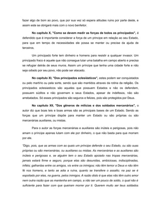 fazer algo de bom ao povo, que por sua vez só espera atitudes ruins por parte deste, e
assim este se obrigará mais com o novo benfeitor.
No capítulo X, "Como se devem medir as forças de todos os principados", é
defendido que é importante considerar a força de um principe em relação ao seu Estado,
para que em tempo de necessidades ele possa se manter ou precise da ajuda de
terceiros.
Um principado forte tem dinheiro e homens para resistir a qualquer invasor. Um
principado fraco é aquele que não consegue lutar uma batalha em campo aberto e precisa
se refugiar detrás de seus muros. Assim um príncipe que tenha uma cidade forte e não
seja odiado por seu povo, não pode ser atacado.
No capítulo XI, "Dos principados eclesiásticos", estes podem ser conquistados
ou pelo martírio ou pela sorte, sendo que são mantidos atraves da rotina da religião. Os
principados eclesiasticos são aqueles que possuem Estados e não os defendem,
possuem súditos e não governam e seus Estados, apesar de indefesos, não são
arrebatados. Só esses principados são seguros e felizes, pois são protegidos por Deus.
No capítulo XII, "Dos gêneros de milícias e dos soldados mercenários", o
autor diz que boas leis e boas armas são as principais bases de um Estado. Sendo as
forças que um príncipe dispõe para manter um Estado ou são próprias ou são
mercenárias auxiliares, ou mistas.
Para o autor as forças mercenárias e auxiliares são inúteis e perigosas, pois não
amam o príncipe apenas lutam com ele por dinheiro, o que não basta para que morram
por ele.
"Digo, pois, que as armas com as quais um príncipe defende o seu Estado, ou são suas
próprias ou são mercenárias, ou auxiliares ou mistas. As mercenárias e as auxiliares são
inúteis e perigosas e, se alguém tem o seu Estado apoiado nas tropas mercenárias,
jamais estará firme e seguro, porque elas são desunidas, ambiciosas, indisciplinadas,
infiéis; galhardas entre os amigos, vis entre os inimigos; não têm temor a Deus e não têm
fé nos homens, e tanto se adia a ruína, quanto se transfere o assalto; na paz se é
espoliado por elas, na guerra, pelos inimigos. A razão disto é que elas não têm outro amor
nem outra razão que as mantenha em campo, a não ser um pouco de soldo, o qual não é
suficiente para fazer com que queiram morrer por ti. Querem muito ser teus soldados
 