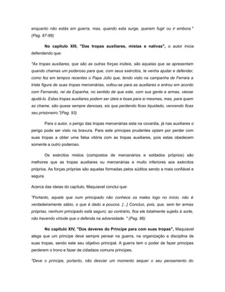 enquanto não estás em guerra, mas, quando esta surge, querem fugir ou ir embora."
(Pag. 87-89)
No capitulo XIII, "Das tropas auxiliares, mistas e nativas", o autor inicia
defendendo que:
"As tropas auxiliares, que são as outras forças inúteis, são aquelas que se apresentam
quando chamas um poderoso para que, com seus exércitos, te venha ajudar e defender,
como fez em tempos recentes o Papa Júlio que, tendo visto na campanha de Ferrara a
triste figura de suas tropas mercenárias, voltou-se para as auxiliares e entrou em acordo
com Fernando, rei da Espanha, no sentido de que este, com sua gente e armas, viesse
ajudá-lo. Estas tropas auxiliares podem ser úteis e boas para si mesmas, mas, para quem
as chame, são quase sempre danosas, eis que perdendo ficas liquidado, vencendo ficas
seu prisioneiro."(Pag. 93)
Para o autor, o perigo das tropas mercenárias esta na covardia, já nas auxiliares o
perigo pode ser visto na bravura. Para este principes prudentes optam por perder com
suas tropas a obter uma falsa vitória com as tropas auxiliares, pois estas obedecem
somente a outro poderoso.
Os exércitos mistos (compostos de mercenários e soldados próprios) são
melhores que as tropas auxiliares ou mercenárias e muito inferiores aos exércitos
próprios. As forças próprias são aquelas formadas pelos súditos sendo a mais confiável e
segura.
Acerca das ideias do capítulo, Maquiavel conclui que:
"Portanto, aquele que num principado não conhece os males logo no início, não é
verdadeiramente sábio, o que é dado a poucos. [...] Concluo, pois, que, sem ter armas
próprias, nenhum principado está seguro; ao contrário, fica ele totalmente sujeito à sorte,
não havendo virtude que o defenda na adversidade. " (Pag. 96)
No capítulo XIV, "Dos deveres do Príncipe para com suas tropas", Maquiavel
alega que um principe deve sempre pensar na guerra, na organização e disciplina de
suas tropas, sendo este seu objetivo principal. A guerra tem o poder de fazer principes
perderem o trono e fazer de cidadaos comuns principes.
"Deve o príncipe, portanto, não desviar um momento sequer o seu pensamento do
 