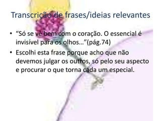 Transcrição de frases/ideias relevantes

• “Só se vê bem com o coração. O essencial é
  invisível para os olhos…”(pág.74)
• Escolhi esta frase porque acho que não
  devemos julgar os outros, só pelo seu aspecto
  e procurar o que torna cada um especial.
 
