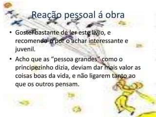 Reação pessoal á obra
• Gostei bastante de ler este livro, e
  recomendo-o por o achar interessante e
  juvenil.
• Acho que as “pessoa grandes” como o
  principezinho dizia, deviam dar mais valor as
  coisas boas da vida, e não ligarem tanto ao
  que os outros pensam.
 