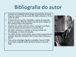 Bibliografia do autor
•   Antoine Jean Baptiste Marie Roger Foscolombe de Saint-
    Exupéry, nasceu a 29 de Junho de 1900 e faleceu a 31 de
    Julho de 1944.
•   Antoine foi um escritor, ilustrador e piloto da segunda
    guerra mundial, filho do conde Jean de Saint-Exupéry e
    da condessa Marie Fascolombe.
•   Estudou em sainte-croix-du-mans, na Suíça e em Paris,
    onde se preparou para entrar na escola Naval.
•   Em 1921, começou a cumprir o serviço militar em
    Estrasburgo, no ramo de aviação.
•   Em 1926, entrou, como piloto, para a uma companhia de
    aviação, fazendo transporte de correio entre Toulouse e
    Dacar.
•   Teve vários empregos ligados a aviação, mas em 1938,
    tenta fazer a ligação aérea de Nove Iorque à terra do
    fogo.
 