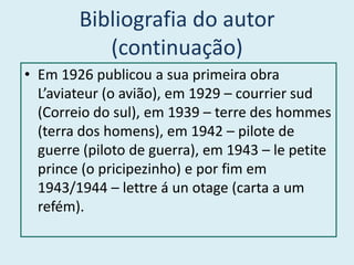 Bibliografia do autor
           (continuação)
• Em 1926 publicou a sua primeira obra
  L’aviateur (o avião), em 1929 – courrier sud
  (Correio do sul), em 1939 – terre des hommes
  (terra dos homens), em 1942 – pilote de
  guerre (piloto de guerra), em 1943 – le petite
  prince (o pricipezinho) e por fim em
  1943/1944 – lettre á un otage (carta a um
  refém).
 