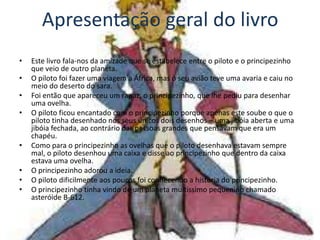 Apresentação geral do livro
•   Este livro fala-nos da amizade que se estabelece entre o piloto e o principezinho
    que veio de outro planeta.
•   O piloto foi fazer uma viagem a África, mas o seu avião teve uma avaria e caiu no
    meio do deserto do sara.
•   Foi então que apareceu um rapaz, o principezinho, que lhe pediu para desenhar
    uma ovelha.
•   O piloto ficou encantado com o principezinho porque apenas este soube o que o
    piloto tinha desenhado nos seus únicos dois desenhos – uma jibóia aberta e uma
    jibóia fechada, ao contrário das pessoas grandes que pensavam que era um
    chapéu.
•   Como para o principezinho as ovelhas que o piloto desenhava estavam sempre
    mal, o piloto desenhou uma caixa e disse ao principezinho que dentro da caixa
    estava uma ovelha.
•   O principezinho adorou a ideia.
•   O piloto dificilmente aos poucos foi conhecendo a história do principezinho.
•   O principezinho tinha vindo de um planeta muitíssimo pequenino chamado
    asteróide B-612.
 