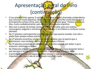 Apresentação geral do livro
                (continuação)
•   O seu planeta tinha apenas 3 vulcões e inúmeras árvores chamadas embondeiros
    que cresciam muito depressa. Mas certo dia nasceu uma flor muito bonita que o
    principezinho achava única, pois nunca tinha visto outra igual. Tratava-a todos os
    dias, muito cuidadosamente, pois a flor só tinha quatro espinhos.
•   Mas com o passar do tempo começou a ficar farto dela, pois era vaidosa,
    resmungona, exigente e mentirosa. Então decidiu ir-se embora e conhecer outros
    planetas.
•   No 1º planeta o principezinho encontrou um rei que queria mandar, mas não o
    podia fazer porque estava sozinho.
•   No 2º planeta encontrou um homem muito vaidoso, que só queria que o
    admirassem, mas também não tinha ninguém que o fizesse.
•   No 3º planeta encontrou um bêbado, que se sentia culpado por beber e para
    esquecer, continuava a beber.
•   No 4ºplaneta encontrou um homem de negócios que se achava bastante sério e
    que passava o tempo a contar as estrelas, a pensar que era dono delas.
•   O principezinho não conseguia perceber porque é que as pessoas grandes só se
    importam com elas e não se importavam com mais nada.
 