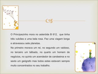 
O Principezinho mora no asteróide B 612, que tinha
três vulcões e uma bela rosa. Fez uma viagem longa
e atravessou sete planetas.
No primeiro morava um rei, no segundo um vaidoso,
no terceiro um bêbado, no quarto um homem de
negócios, no quinto um acendedor de candeeiros e no
sexto um geógrafo mas todos estes estavam sempre
muito concentrados no seu trabalho.
 