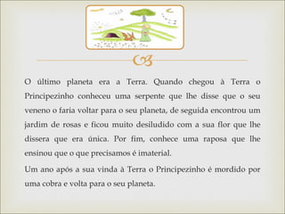 
O último planeta era a Terra. Quando chegou à Terra o
Principezinho conheceu uma serpente que lhe disse que o seu
veneno o faria voltar para o seu planeta, de seguida encontrou um
jardim de rosas e ficou muito desiludido com a sua flor que lhe
dissera que era única. Por fim, conhece uma raposa que lhe
ensinou que o que precisamos é imaterial.

Um ano após a sua vinda à Terra o Principezinho é mordido por
uma cobra e volta para o seu planeta.
 