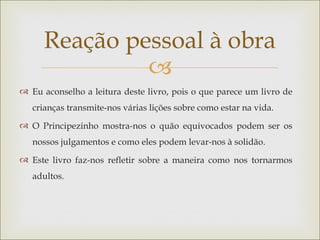 Reação pessoal à obra
              
 Eu aconselho a leitura deste livro, pois o que parece um livro de
   crianças transmite-nos várias lições sobre como estar na vida.
 O Principezinho mostra-nos o quão equivocados podem ser os
   nossos julgamentos e como eles podem levar-nos à solidão.
 Este livro faz-nos refletir sobre a maneira como nos tornarmos
   adultos.
 