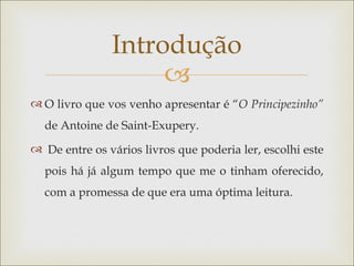 Introdução
                    
 O livro que vos venho apresentar é “O Principezinho”
  de Antoine de Saint-Exupery.
 De entre os vários livros que poderia ler, escolhi este
  pois há já algum tempo que me o tinham oferecido,
  com a promessa de que era uma óptima leitura.
 