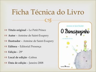 Ficha Técnica do Livro
                
 Título original – Le Petit Prince

 Autor – Antoine de Saint-Exupery

 Ilustrador – Antoine de Saint-Exupery

 Editora – Editorial Presença

 Edição – 29ª

 Local de edição –Lisboa

 Data de edição – Janeiro 2008
 