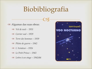 Biobibliografia
                    
 Algumas das suas obras:
    Vol de nuit - 1931

    Corrier sud – 1929

    Terre des hommes – 1939

    Piloto de guerre – 1942

    L`Aviateur – 1926

    Le Petit Prince – 1943

    Lettre à un otage – 1943/44
 
