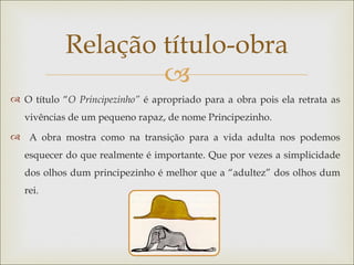 Relação título-obra
                    
 O título “O Principezinho” é apropriado para a obra pois ela retrata as
   vivências de um pequeno rapaz, de nome Principezinho.
 A obra mostra como na transição para a vida adulta nos podemos
   esquecer do que realmente é importante. Que por vezes a simplicidade
   dos olhos dum principezinho é melhor que a “adultez” dos olhos dum
   rei.
 