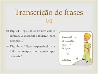 Transcrição de frases
               
 Pág. 74 – “(…) só se vê bem com o
  coração. O essencial é invisível para
  os olhos …”
 Pág. 74 – “Ficas responsável para
  todo o sempre por aquilo que
  cativaste.”
 
