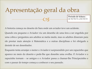 Apresentação geral da obra
                                   
                                                           Período de leitura :
                                                           de 10/10/11 a 22/10/11




A historia começa no deserto do Sara onde um aviador teve um acidente.

Quando era pequeno o Aviador viu um desenho de uma fera a ser engolida por
uma cobra e perguntou aos adultos se metia medo, mas os adultos disseram para
ele prestar mais atenção à Matemática e a outras disciplinas e foi obrigado a
desistir de ser desenhador.

Enquanto tenta arranjar o motor o Aviador é surpreendido por um rapazinho que
aparece no meio do deserto e pede-lhe que desenhe uma ovelha. O Aviador e o
rapazinho tornam – se amigos e o Aviador passa a chamar-lhe Principezinho e
com o passar do tempo começa a conhecer o seu passado.
 