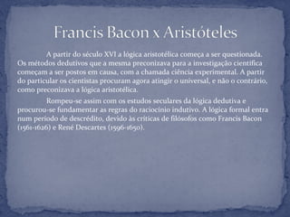 A partir do século XVI a lógica aristotélica começa a ser questionada.
Os métodos dedutivos que a mesma preconizava para a investigação científica
começam a ser postos em causa, com a chamada ciência experimental. A partir
do particular os cientistas procuram agora atingir o universal, e não o contrário,
como preconizava a lógica aristotélica.
Rompeu-se assim com os estudos seculares da lógica dedutiva e
procurou-se fundamentar as regras do raciocínio indutivo. A lógica formal entra
num período de descrédito, devido às críticas de filósofos como Francis Bacon
(1561-1626) e René Descartes (1596-1650).
 