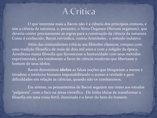O que interessa mais a Bacon não é a ciência dos princípios comuns, e
sim a ciência da natureza, e, portanto, o Novo Órganon (Novum organum), que
deveria conter precisamente as regras para a construção da ciência da natureza.
Como é conhecido, Bacon reivindica, contra Aristóteles , o método indutivo.
Além das contundentes críticas aos filósofos clássicos, rompeu com
uma tradição filosófica de mais de dois mil anos e com a religião da época.
Acreditava numa filosofia que favorecesse a humanidade com seus métodos
experimentais, era totalmente a favor de ciência moderna que libertasse o
homem de seus ídolos.
Bacon denominou ídolos as falsas noções que bloqueiam a mente e
invadem o intelecto humano impossibilitando o acesso à verdade e gera
dificuldades em relação às ciências, quando não os combatemos.
Em síntese, os pensamentos de Bacon seguiam um rumo aos estudos
“palpáveis”, com o foco na áreas cientifica . Ele tinha ideias de transformar a
filosofia em uma coisa fértil, iluminada e a favor do bem do homem.
 