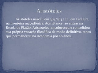 Aristóteles nasceu em 384/383 a.C., em Estagira,
na fronteira macedônica. Aos 18 anos, ao entrar na
Escola de Platão, Aristóteles amadureceu e consolidou
sua própria vocação filosófica de modo definitivo, tanto
que permaneceu na Academia por 20 anos.
 