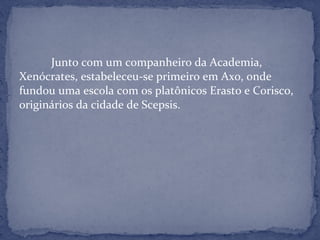 Junto com um companheiro da Academia,
Xenócrates, estabeleceu-se primeiro em Axo, onde
fundou uma escola com os platônicos Erasto e Corisco,
originários da cidade de Scepsis.
 