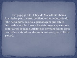 Em 343/342 a.C., Filipe da Macedônia chama
Aristóteles para a corte, confiando-lhe a educação do
filho Alexandre, ou seja, a personagem que estava
destinada a revolucionar a história grega e que estava
com 13 anos de idade. Aristóteles permaneceu na corte
macedônica até Alexandre subir ao trono, por volta de
336 a.C.
 