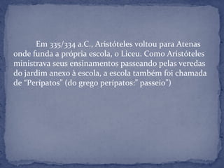 Em 335/334 a.C., Aristóteles voltou para Atenas
onde funda a própria escola, o Liceu. Como Aristóteles
ministrava seus ensinamentos passeando pelas veredas
do jardim anexo à escola, a escola também foi chamada
de “Perípatos” (do grego perípatos:” passeio”)
 