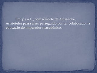 Em 323 a.C., com a morte de Alexandre,
Aristóteles passa a ser perseguido por ter colaborado na
educação do imperador macedônico.
 