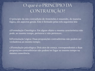 O principio da não contradição de Aristóteles é resumido, de maneira
lógica, em aspectos gerais. Este é formado pelas três seguintes leis:
a)Formulação Ontológica: Em algum objeto a mesma característica não
pode, ao mesmo tempo, pertencer e não pertencer;
b)Formulação Lógica: Duas proposições contraditórias não podem ser
verdadeiras ao mesmo tempo;
c)Formulação psicológica: Dois atos de crença, correspondentes a duas
proposições contraditórias não podem ter lugar ao mesmo tempo na
mesma consciência.
 