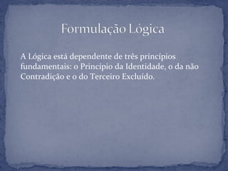 A Lógica está dependente de três princípios
fundamentais: o Princípio da Identidade, o da não
Contradição e o do Terceiro Excluído.
 