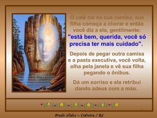 O café cai na sua camisa, sua filha começa a chorar e então você diz a ela, gentilmente:   "está bem, querida, você só precisa ter mais cuidado".   Depois de pegar outra camisa e a pasta executiva, você volta, olha pela janela e vê sua filha pegando o ônibus. Dá um sorriso e ela retribui dando adeus com a mão.  . 