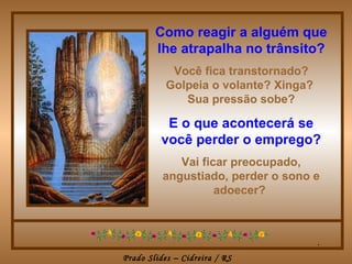 Como reagir a alguém que lhe atrapalha no trânsito? Você fica transtornado? Golpeia o volante? Xinga?  Sua pressão sobe? E o que acontecerá se você perder o emprego? Vai ficar preocupado, angustiado, perder o sono e adoecer?  . 