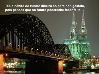 Tes o hábito de xuntar diñeiro só para non gastalo,
pois pensas que no futuro poderache facer falta.
 