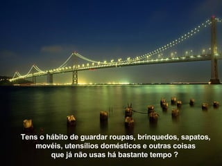 Tens o hábito de guardar roupas, brinquedos, sapatos, movéis, utensílios domésticos e outras coisas que já não usas há bastante tempo ?   