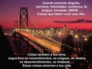 Limpa também a tua alma. Jogue fora os ressentimentos, as m ágoas, os medos, os desentendimentos, as tristezas,  … Essas coisas amarram a tua vida. Guarde somente alegrias,  carinhos, felicidades, confiança, fé, amigos, bondade, AMOR, ... Coisas que fazem você voar alto.  