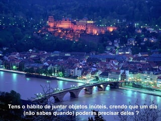 Tens o hábito de juntar objetos inúteis, crendo que um dia
     (não sabes quando) poderás precisar deles ?
 