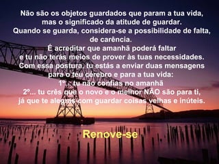 Não são os objetos guardados que param a tua vida, mas o significado da atitude de guardar. Quando se guarda, considera-se a possibilidade de falta, de carência.  É acreditar que amanhã poderá faltar e tu não terás meios de prover às tuas necessidades. Com essa postura, tu estás a enviar duas mensagens para o teu cérebro e para a tua vida:  1º... tu não confias no amanhã  2º... tu crês que o novo e o melhor NÃO são para ti, já que te alegras com guardar coisas velhas e inúteis. Renove-se  