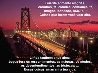 Limpa também a tua alma. Jogue fora os ressentimentos, as m ágoas, os medos, os desentendimentos, as tristezas,  … Essas coisas amarram a tua vida. Guarde somente alegrias,  carinhos, felicidades, confiança, fé, amigos, bondade, AMOR, ... Coisas que fazem você voar alto.  