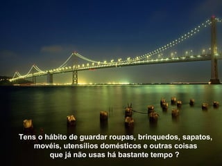 Tens o hábito de guardar roupas, brinquedos, sapatos,
   movéis, utensílios domésticos e outras coisas
        que já não usas há bastante tempo ?
 