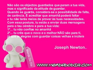 Não são os objectos guardados que param a tua vida, mas o significado da atitude de guardar. Quando se guarda, considera-se a possibilidade de falta, de carência. É acreditar que amanhã poderá faltar e tu não terás meios de prover às tuas necessidades. Com essa postura, tu estás a enviar duas mensagens para o teu cérebro e para a tua vida:  1º... tu não confias no amanhã  2º... tu crês que o novo e o melhor NÃO são para ti, já que te alegras com guardar coisas velhas e inúteis Joseph Newton. .   