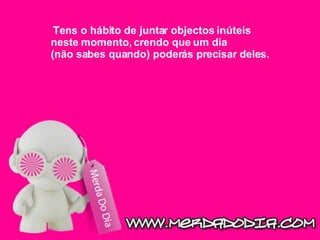 Tens o hábito de juntar objectos inúteis neste momento, crendo que um dia (não sabes quando) poderás precisar deles.  