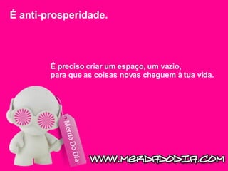 É anti-prosperidade.  É preciso criar um espaço, um vazio, para que as coisas novas cheguem à tua vida.  