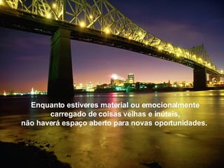 Enquanto estiveres material ou emocionalmente carregado de coisas velhas e inúteis, não haverá espaço aberto para novas oportunidades.  