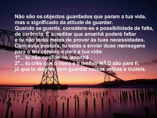 Não são os objectos guardados que param a tua vida, mas o significado da atitude de guardar. Quando se guarda, considera-se a possibilidade de falta, de carência. É acreditar que amanhã poderá faltar e tu não terás meios de prover às tuas necessidades. Com essa postura, tu estás a enviar duas mensagens para o teu cérebro e para a tua vida:  1º... tu não confias no amanhã  2º... tu crês que o novo e o melhor NÃO são para ti, já que te alegras com guardar coisas velhas e inúteis.  