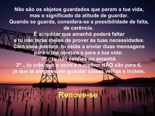 Não são os objetos guardados que param a tua vida,
mas o significado da atitude de guardar.
Quando se guarda, considera-se a possibilidade de falta,
de carência.
É acreditar que amanhã poderá faltar
e tu não terás meios de prover às tuas necessidades.
Com essa postura, tu estás a enviar duas mensagens
para o teu cérebro e para a tua vida:
1º... tu não confias no amanhã
2º... tu crês que o novo e o melhor NÃO são para ti,
já que te alegras com guardar coisas velhas e inúteis.
Renove-se
 