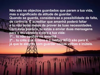 Não são os objectos guardados que param a tua vida, mas o significado da atitude de guardar. Quando se guarda, considera-se a possibilidade de falta, de carência. É acreditar que amanhã poderá faltar e tu não terás meios de prover às tuas necessidades. Com essa postura, tu estás a enviar duas mensagens para o teu cérebro e para a tua vida:  1º... tu não confias no amanhã  2º... tu crês que o novo e o melhor NÃO são para ti, já que te alegras com guardar coisas velhas e inúteis.  