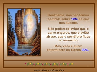 Realmente, nós não temos controle sobre   10%   do que nos sucede. Não podemos evitar que o carro enguice, que o avião atrase, que o semáforo fique no vermelho. Mas, você é quem determinará os outros   90%.   . 